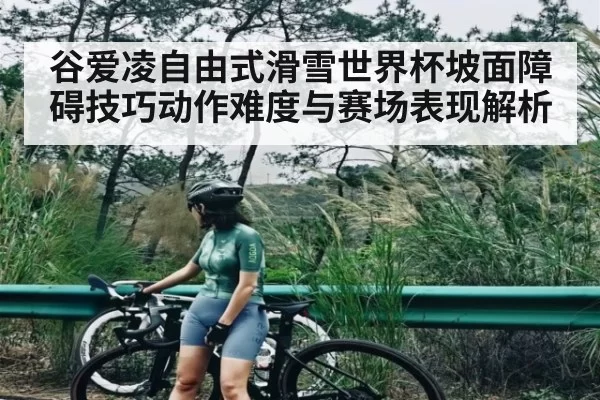 谷爱凌自由式滑雪世界杯坡面障碍技巧动作难度与赛场表现解析